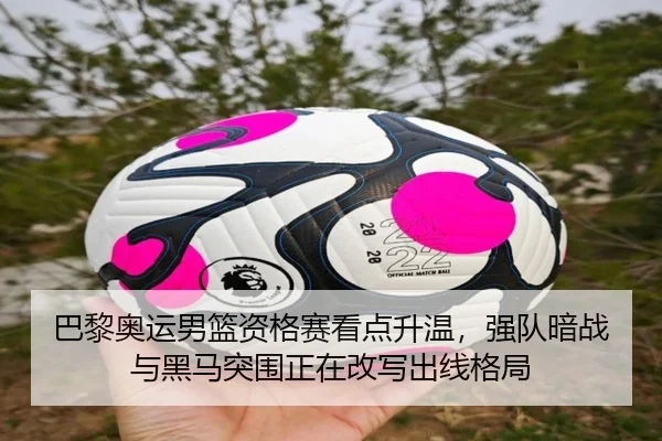 巴黎奥运男篮资格赛看点升温，强队暗战与黑马突围正在改写出线格局
