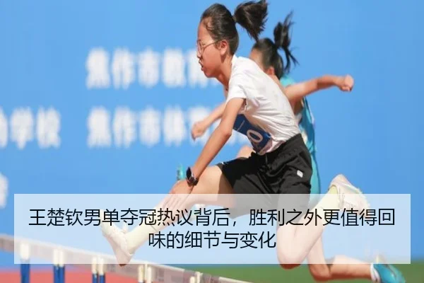 王楚钦男单夺冠热议背后，胜利之外更值得回味的细节与变化