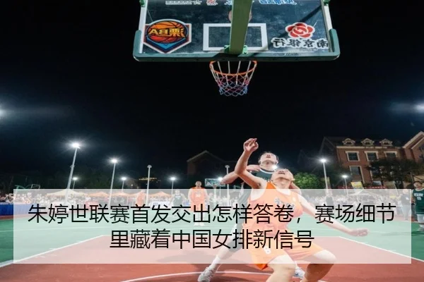 朱婷世联赛首发交出怎样答卷，赛场细节里藏着中国女排新信号